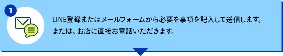 LINE登録またはメールフォームから必要を事項を記入して送信します。または、お店に直接お電話いただきます。